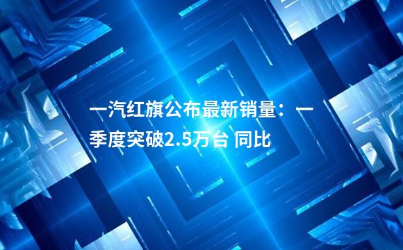 一汽红旗公布最新销量：一季度突破2.5万台 同比